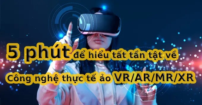 5 phút để hiểu tất tần tật về Công nghệ thực tế ảo VR/AR/MR/XR